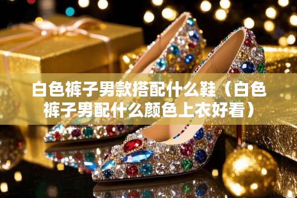 白色裤子男款搭配什么鞋（白色裤子男配什么颜色上衣好看）