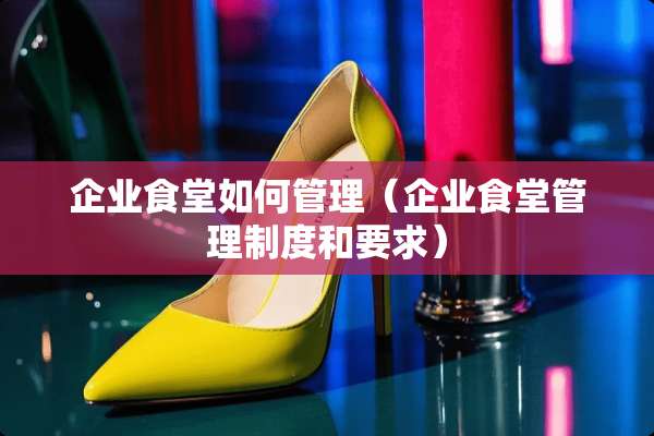 企业食堂如何管理（企业食堂管理制度和要求）