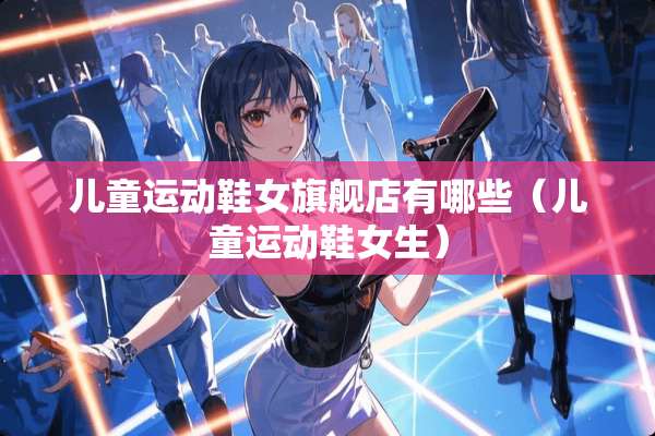 儿童运动鞋女旗舰店有哪些（儿童运动鞋女生）