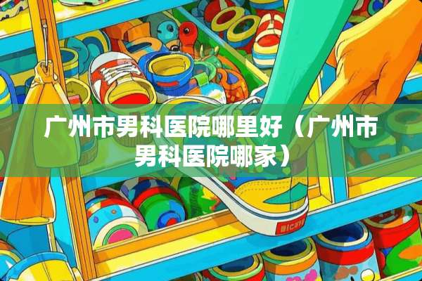 广州市男科医院哪里好（广州市男科医院哪家）