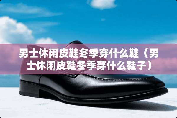 男士休闲皮鞋冬季穿什么鞋（男士休闲皮鞋冬季穿什么鞋子）