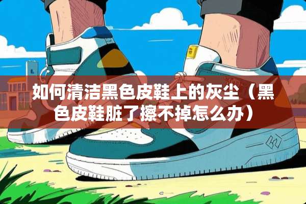 如何清洁黑色皮鞋上的灰尘（黑色皮鞋脏了擦不掉怎么办）