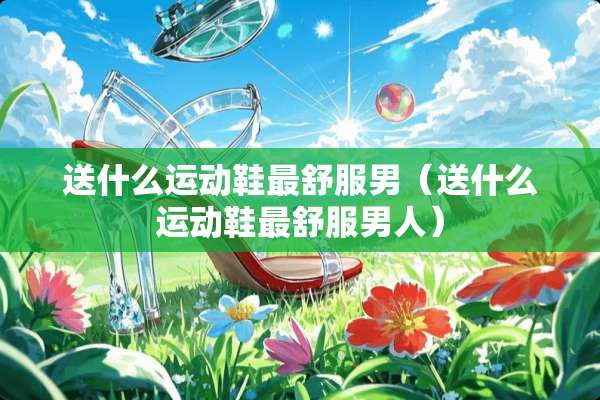 送什么运动鞋最舒服男（送什么运动鞋最舒服男人）