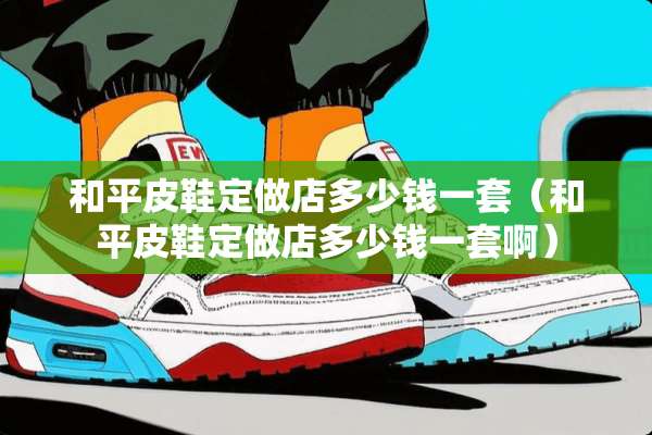 和平皮鞋定做店多少钱一套（和平皮鞋定做店多少钱一套啊）