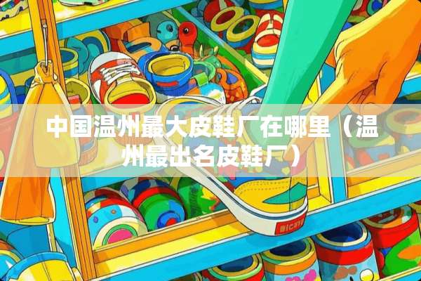 中国温州最大皮鞋厂在哪里（温州最出名皮鞋厂）