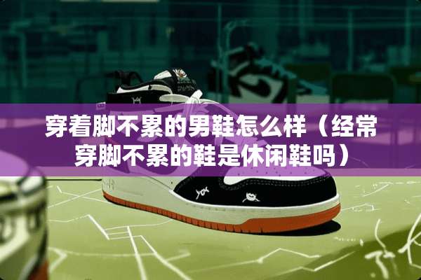 穿着脚不累的男鞋怎么样（经常穿脚不累的鞋是休闲鞋吗）