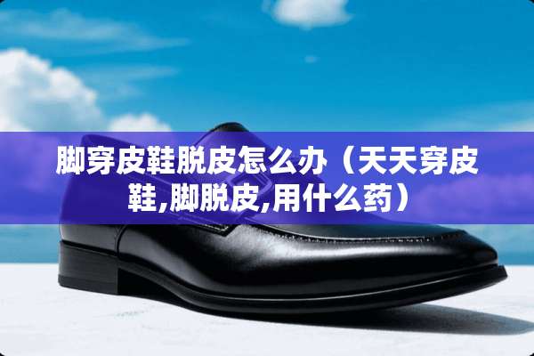 脚穿皮鞋脱皮怎么办（天天穿皮鞋,脚脱皮,用什么药）