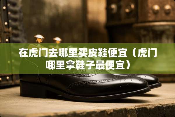 在虎门去哪里买皮鞋便宜（虎门哪里拿鞋子最便宜）