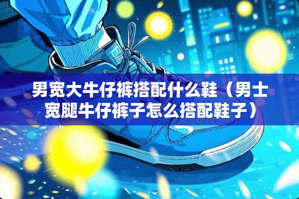 男宽大牛仔裤搭配什么鞋（男士宽腿牛仔裤子怎么搭配鞋子）