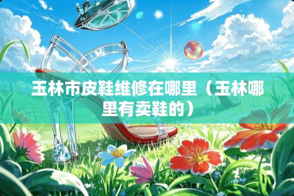 玉林市皮鞋维修在哪里（玉林哪里有卖鞋的）
