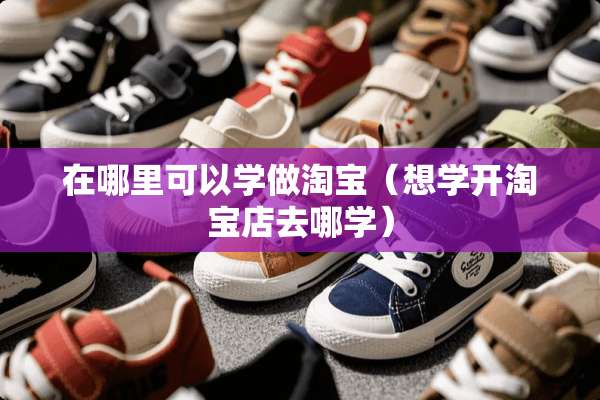 在哪里可以学做淘宝（想学开淘宝店去哪学）