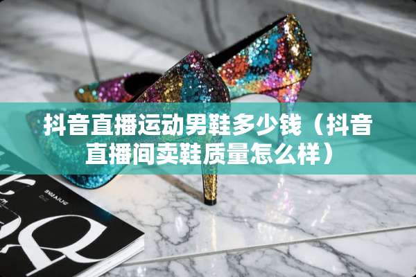 抖音直播运动男鞋多少钱（抖音直播间卖鞋质量怎么样）