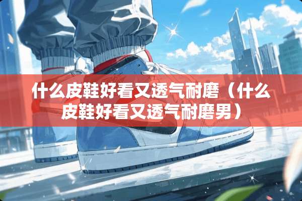 什么皮鞋好看又透气耐磨（什么皮鞋好看又透气耐磨男）