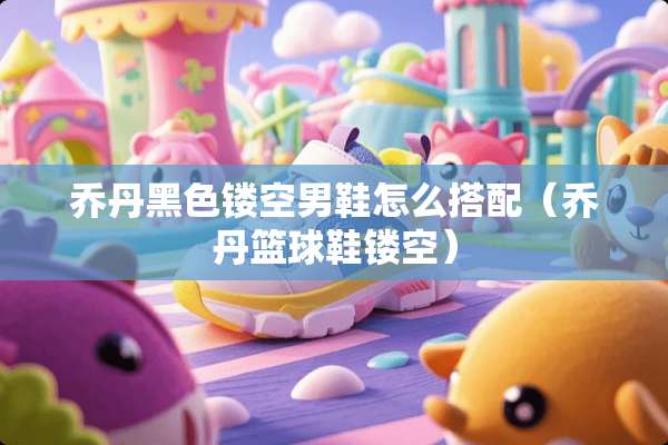 乔丹黑色镂空男鞋怎么搭配（乔丹篮球鞋镂空）