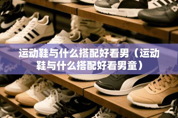 运动鞋与什么搭配好看男（运动鞋与什么搭配好看男童）