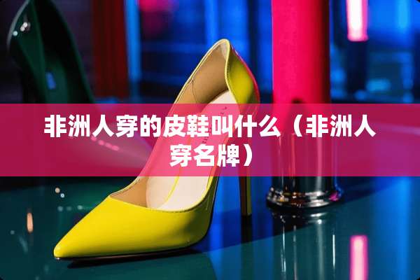非洲人穿的皮鞋叫什么（非洲人穿名牌）