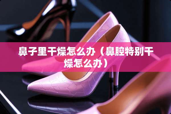 鼻子里干燥怎么办（鼻腔特别干燥怎么办）