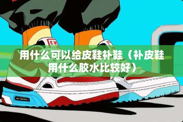 用什么可以给皮鞋补鞋（补皮鞋用什么胶水比较好）