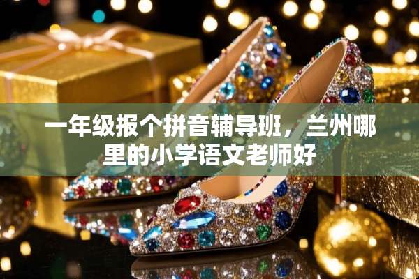 一年级报个拼音辅导班，兰州哪里的小学语文老师好