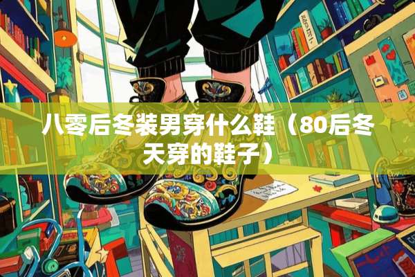 八零后冬装男穿什么鞋（80后冬天穿的鞋子）