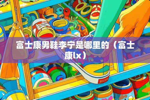 富士康男鞋李宁是哪里的（富士康lx）