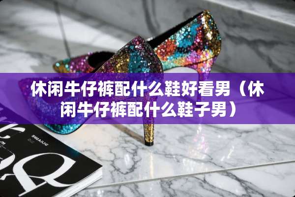 休闲牛仔裤配什么鞋好看男（休闲牛仔裤配什么鞋子男）