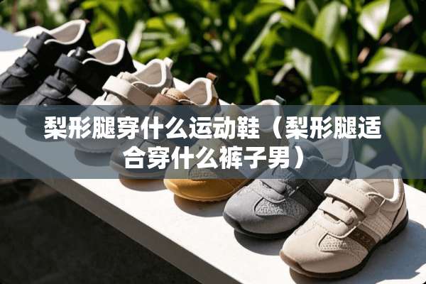 梨形腿穿什么运动鞋（梨形腿适合穿什么裤子男）