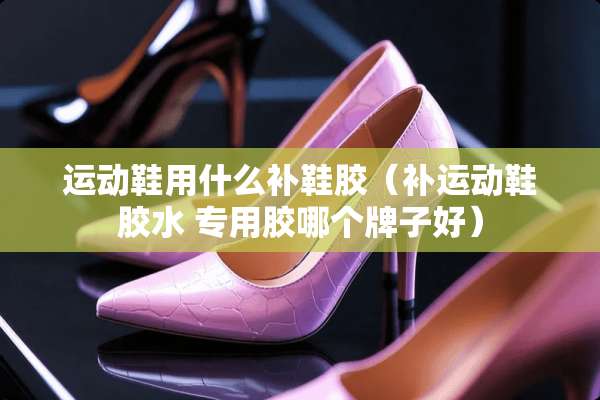 运动鞋用什么补鞋胶（补运动鞋胶水 专用胶哪个牌子好）