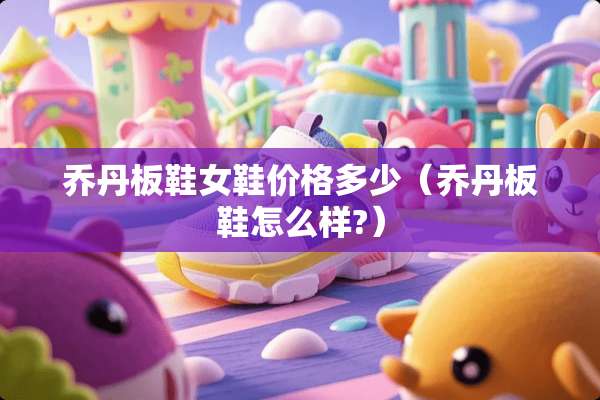 乔丹板鞋女鞋价格多少（乔丹板鞋怎么样?）