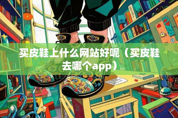 买皮鞋上什么网站好呢（买皮鞋去哪个app）