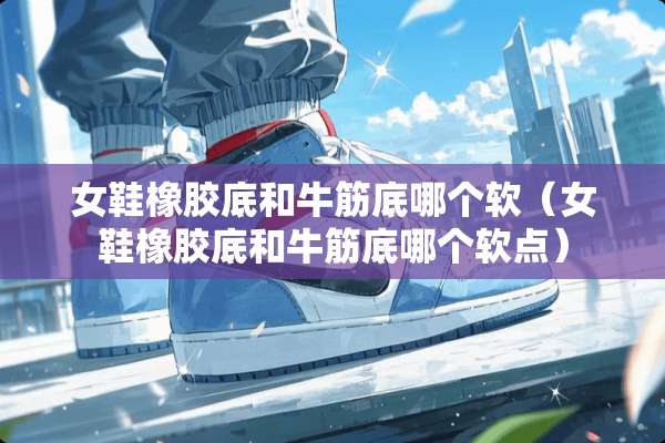 女鞋橡胶底和牛筋底哪个软（女鞋橡胶底和牛筋底哪个软点）