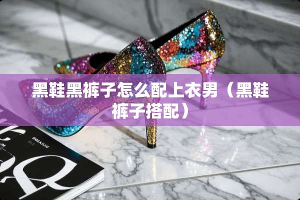 黑鞋黑裤子怎么配上衣男（黑鞋裤子搭配）