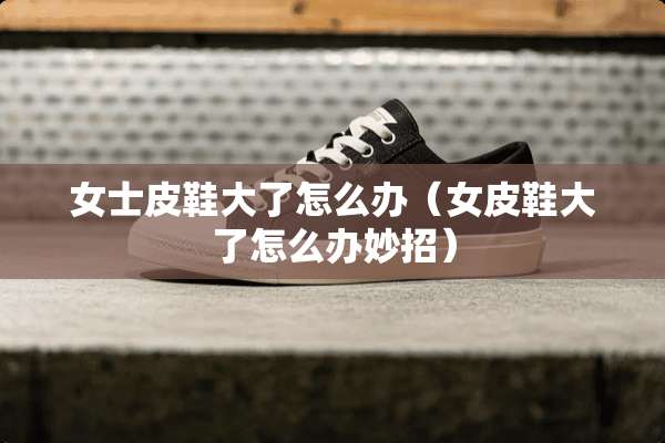女士皮鞋大了怎么办（女皮鞋大了怎么办妙招）