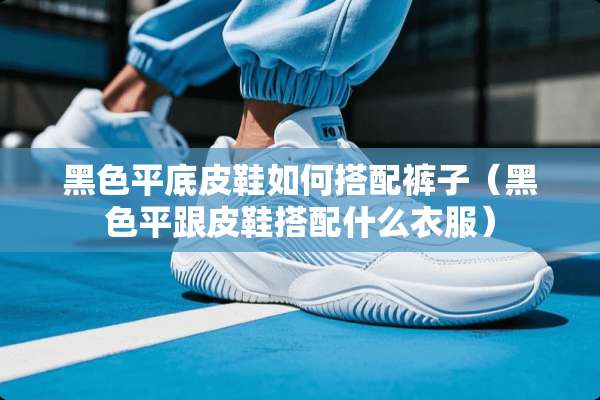 黑色平底皮鞋如何搭配裤子（黑色平跟皮鞋搭配什么衣服）