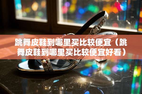 跳舞皮鞋到哪里买比较便宜（跳舞皮鞋到哪里买比较便宜好看）