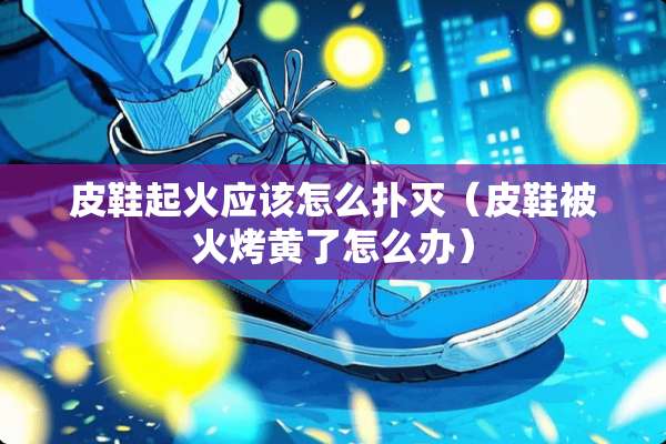 皮鞋起火应该怎么扑灭（皮鞋被火烤黄了怎么办）