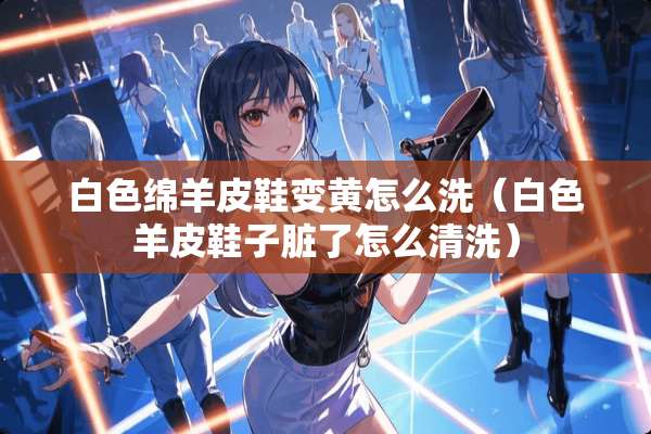 白色绵羊皮鞋变黄怎么洗（白色羊皮鞋子脏了怎么清洗）