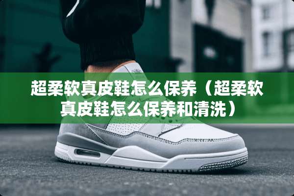 超柔软真皮鞋怎么保养（超柔软真皮鞋怎么保养和清洗）