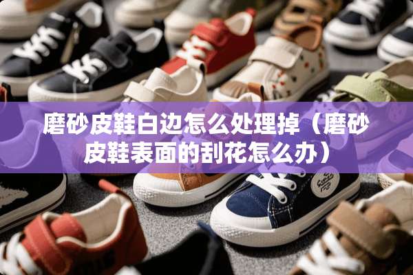 磨砂皮鞋白边怎么处理掉（磨砂皮鞋表面的刮花怎么办）