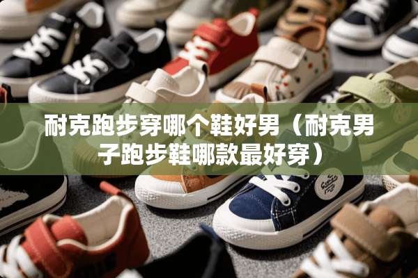 耐克跑步穿哪个鞋好男（耐克男子跑步鞋哪款最好穿）