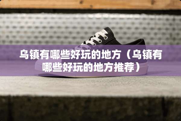 乌镇有哪些好玩的地方（乌镇有哪些好玩的地方推荐）