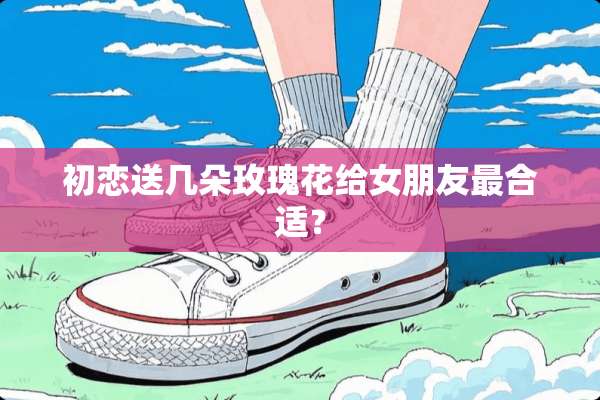 初恋送几朵玫瑰花给女朋友最合适？