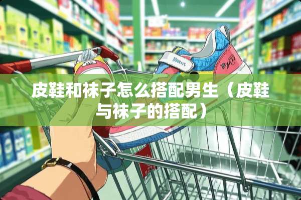 皮鞋和袜子怎么搭配男生（皮鞋与袜子的搭配）
