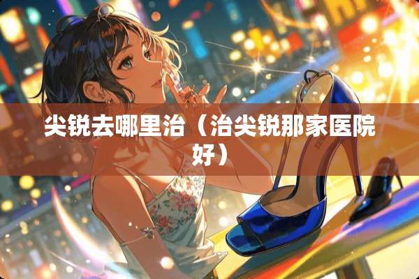 尖锐去哪里治（治尖锐那家医院好）