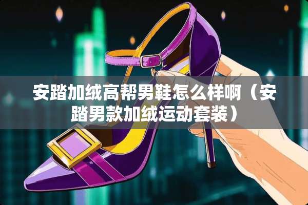 安踏加绒高帮男鞋怎么样啊（安踏男款加绒运动套装）