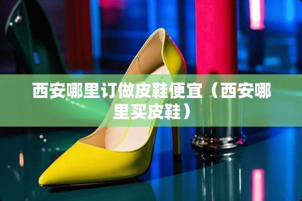 西安哪里订做皮鞋便宜（西安哪里买皮鞋）