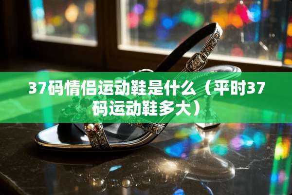 37码情侣运动鞋是什么（平时37码运动鞋多大）