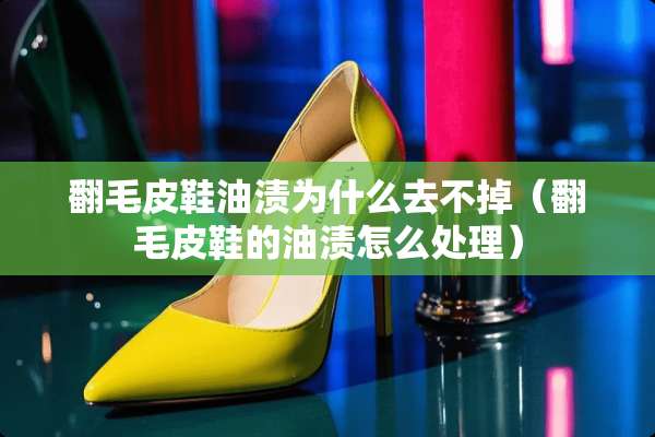 翻毛皮鞋油渍为什么去不掉（翻毛皮鞋的油渍怎么处理）