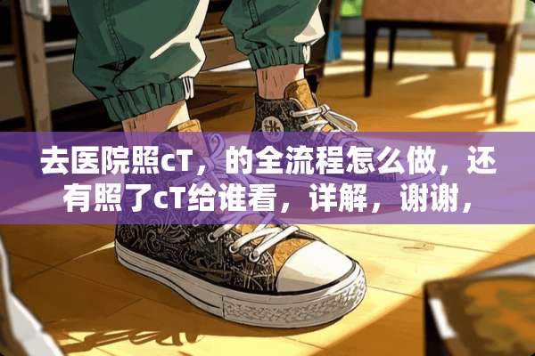去医院照cT，的全流程怎么做，还有照了cT给谁看，详解，谢谢，