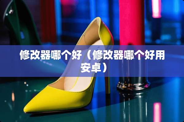 修改器哪个好（修改器哪个好用 安卓）
